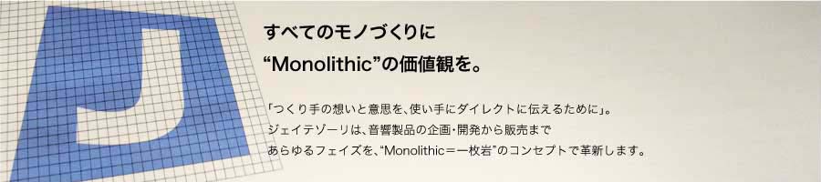 すべてのモノづくりに“Monolithic”の価値観を「つくり手の想いと意思を、使い手にダイレクトに伝えるために」。ジェイテゾーリは、音響製品の企画・開発から販売まであらゆるフェイズを、“Monolithic＝一枚岩”のコンセプトで革新します。